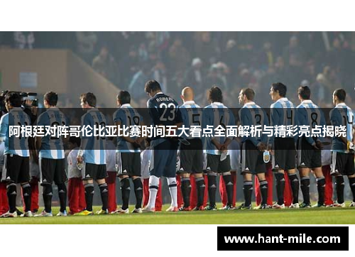 阿根廷对阵哥伦比亚比赛时间五大看点全面解析与精彩亮点揭晓