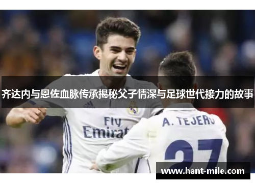 齐达内与恩佐血脉传承揭秘父子情深与足球世代接力的故事 齐达内与恩佐血脉传承揭秘父子情深与足球世代接力的故事