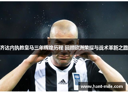 齐达内执教皇马三年辉煌历程 回顾欧洲荣耀与战术革新之路 齐达内执教皇马三年辉煌历程 回顾欧洲荣耀与战术革新之路