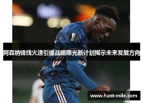阿森纳锋线火速引援战略曝光新计划揭示未来发展方向 阿森纳锋线火速引援战略曝光新计划揭示未来发展方向